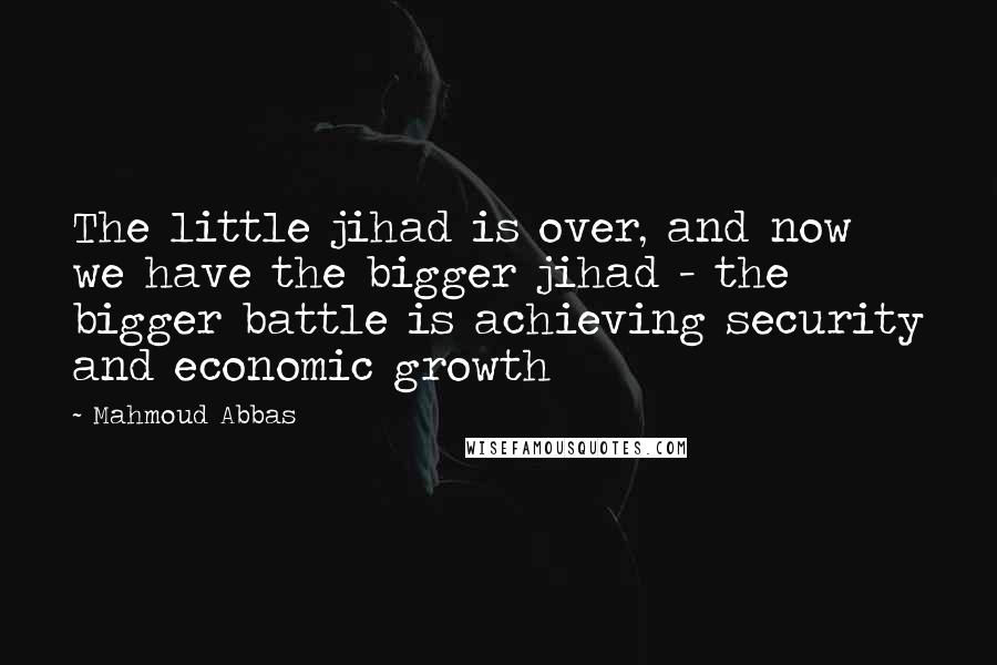 Mahmoud Abbas Quotes: The little jihad is over, and now we have the bigger jihad - the bigger battle is achieving security and economic growth