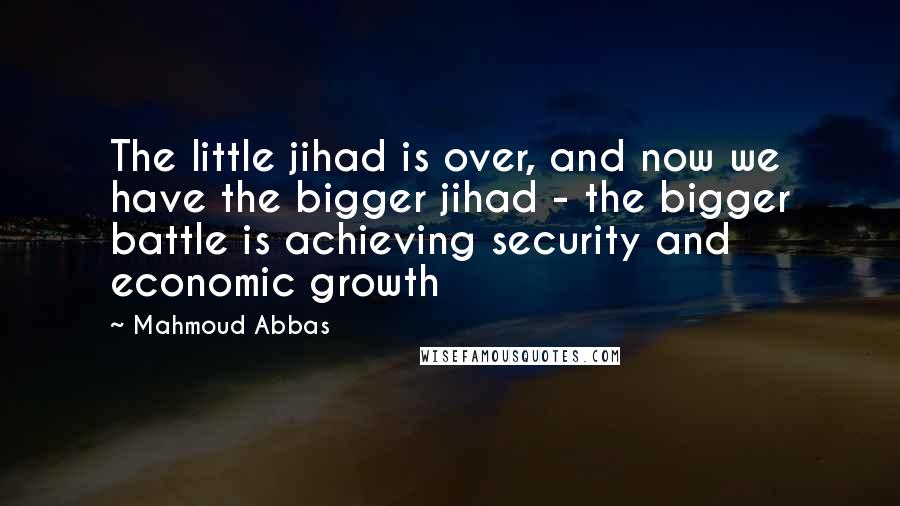 Mahmoud Abbas Quotes: The little jihad is over, and now we have the bigger jihad - the bigger battle is achieving security and economic growth
