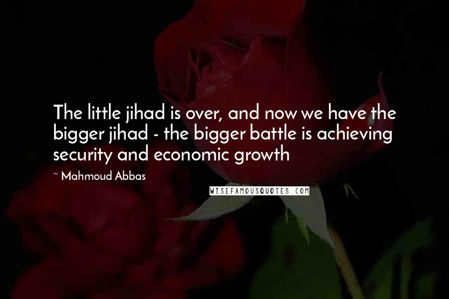 Mahmoud Abbas Quotes: The little jihad is over, and now we have the bigger jihad - the bigger battle is achieving security and economic growth