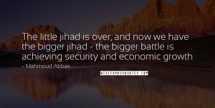 Mahmoud Abbas Quotes: The little jihad is over, and now we have the bigger jihad - the bigger battle is achieving security and economic growth