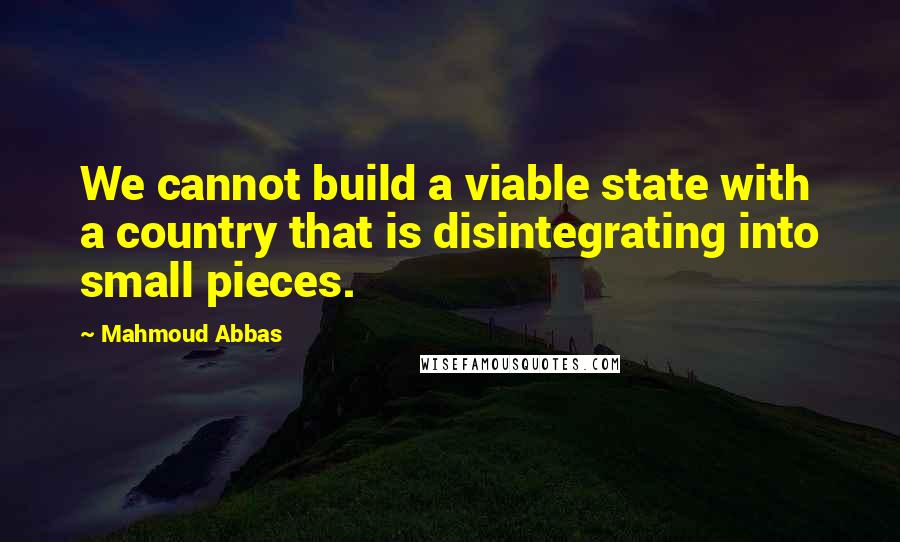 Mahmoud Abbas Quotes: We cannot build a viable state with a country that is disintegrating into small pieces.