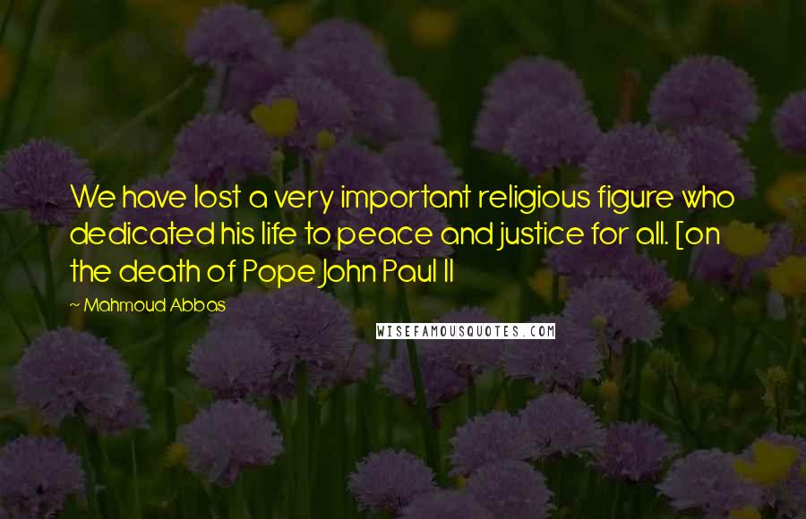 Mahmoud Abbas Quotes: We have lost a very important religious figure who dedicated his life to peace and justice for all. [on the death of Pope John Paul II