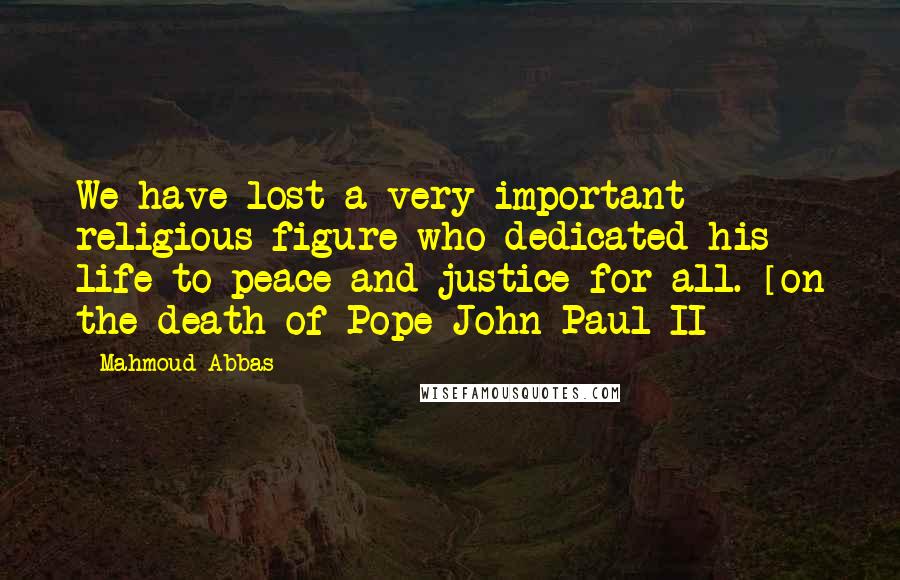 Mahmoud Abbas Quotes: We have lost a very important religious figure who dedicated his life to peace and justice for all. [on the death of Pope John Paul II