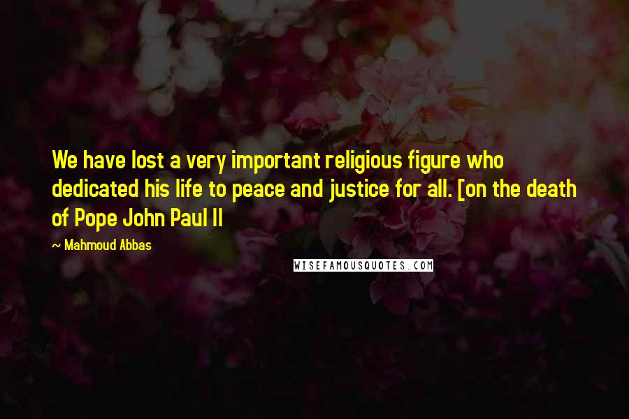 Mahmoud Abbas Quotes: We have lost a very important religious figure who dedicated his life to peace and justice for all. [on the death of Pope John Paul II