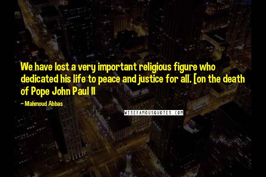 Mahmoud Abbas Quotes: We have lost a very important religious figure who dedicated his life to peace and justice for all. [on the death of Pope John Paul II