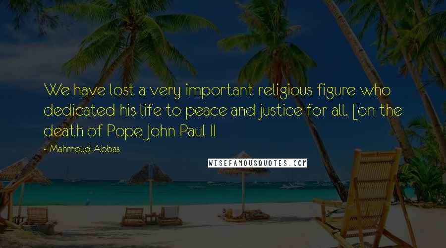 Mahmoud Abbas Quotes: We have lost a very important religious figure who dedicated his life to peace and justice for all. [on the death of Pope John Paul II