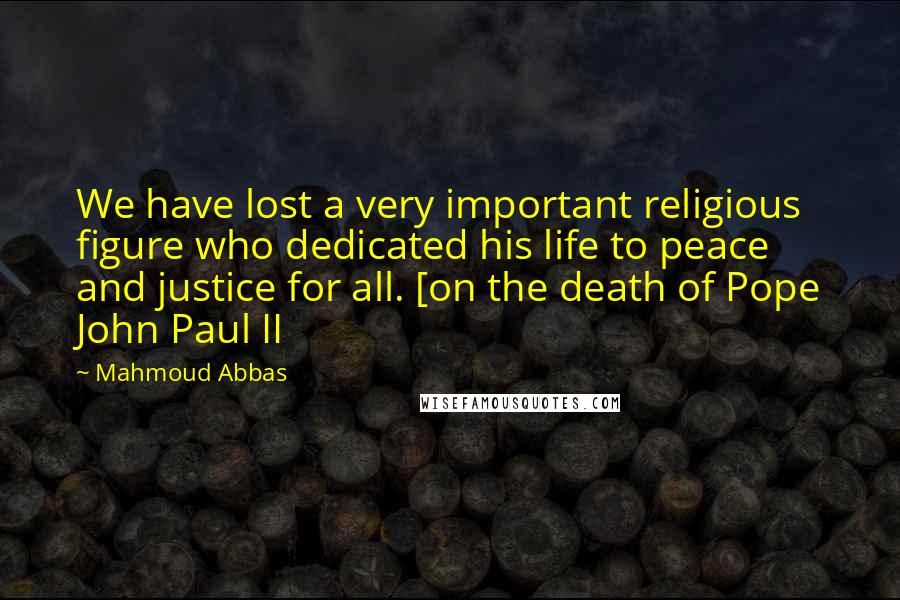 Mahmoud Abbas Quotes: We have lost a very important religious figure who dedicated his life to peace and justice for all. [on the death of Pope John Paul II