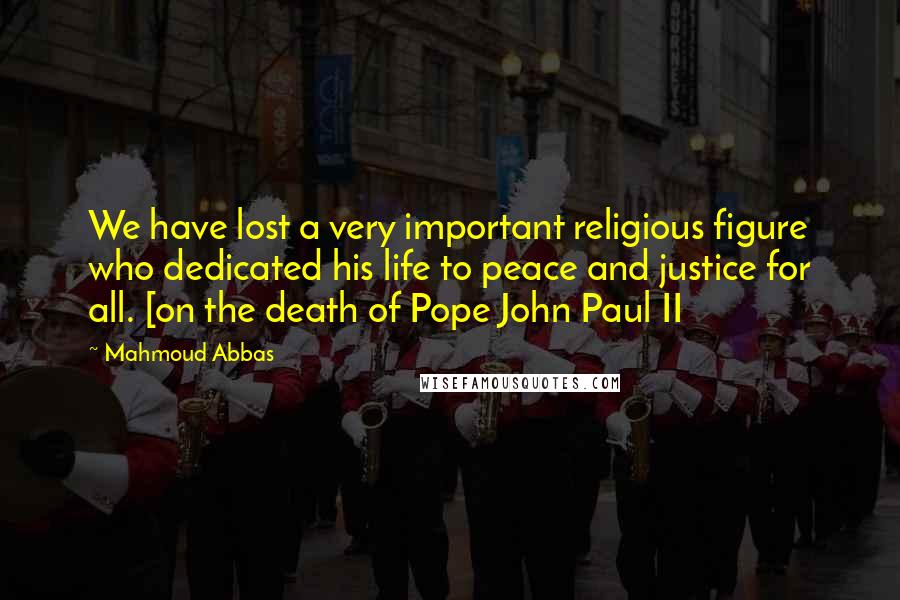 Mahmoud Abbas Quotes: We have lost a very important religious figure who dedicated his life to peace and justice for all. [on the death of Pope John Paul II