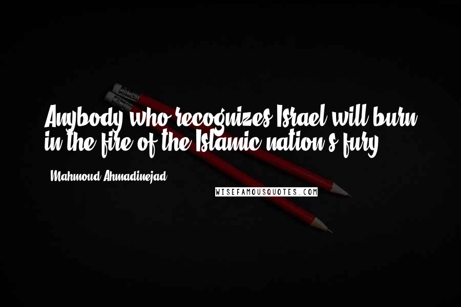 Mahmoud Ahmadinejad Quotes: Anybody who recognizes Israel will burn in the fire of the Islamic nation's fury.