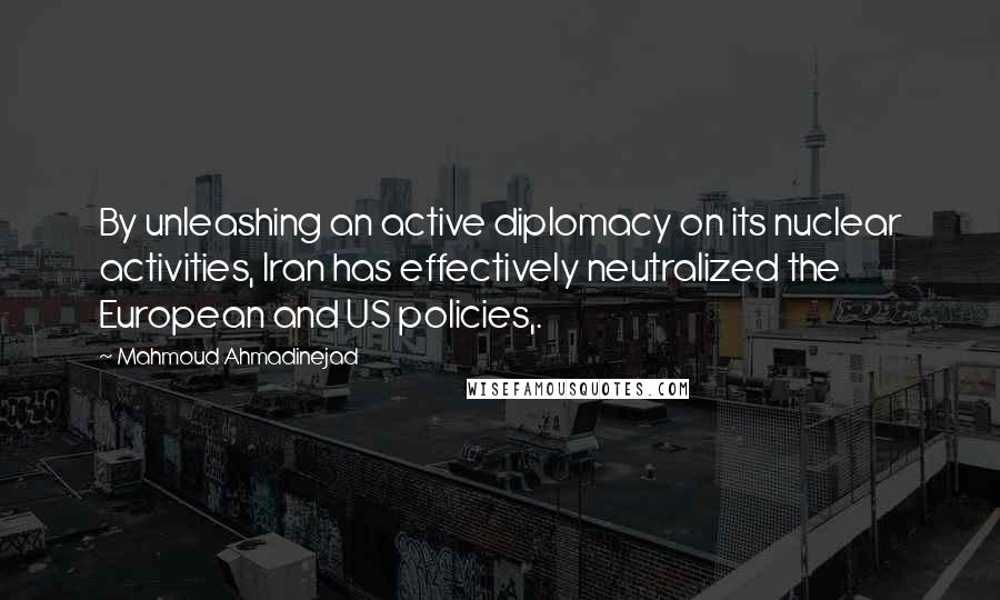 Mahmoud Ahmadinejad Quotes: By unleashing an active diplomacy on its nuclear activities, Iran has effectively neutralized the European and US policies,.