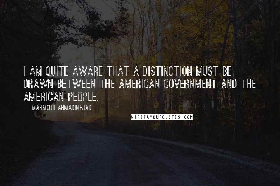 Mahmoud Ahmadinejad Quotes: I am quite aware that a distinction must be drawn between the American government and the American people.