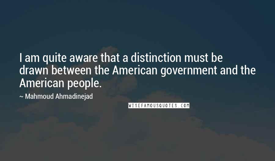 Mahmoud Ahmadinejad Quotes: I am quite aware that a distinction must be drawn between the American government and the American people.