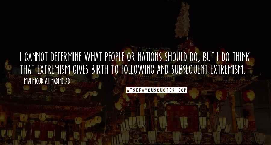 Mahmoud Ahmadinejad Quotes: I cannot determine what people or nations should do, but I do think that extremism gives birth to following and subsequent extremism.