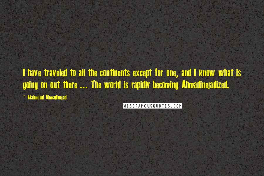 Mahmoud Ahmadinejad Quotes: I have traveled to all the continents except for one, and I know what is going on out there ... The world is rapidly becoming Ahmadinejadized.