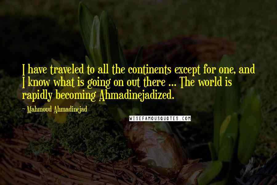 Mahmoud Ahmadinejad Quotes: I have traveled to all the continents except for one, and I know what is going on out there ... The world is rapidly becoming Ahmadinejadized.
