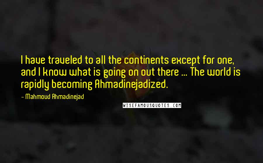 Mahmoud Ahmadinejad Quotes: I have traveled to all the continents except for one, and I know what is going on out there ... The world is rapidly becoming Ahmadinejadized.