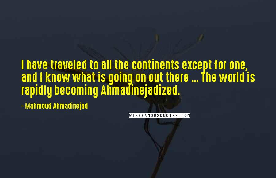 Mahmoud Ahmadinejad Quotes: I have traveled to all the continents except for one, and I know what is going on out there ... The world is rapidly becoming Ahmadinejadized.