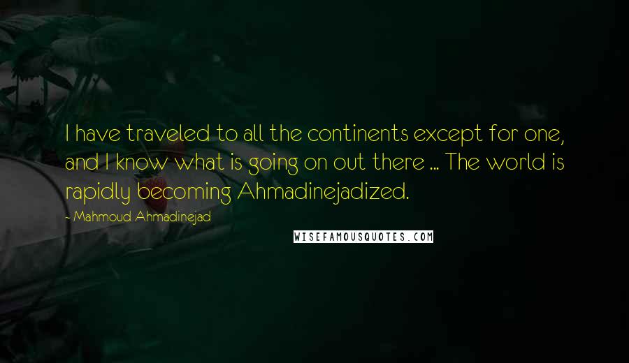 Mahmoud Ahmadinejad Quotes: I have traveled to all the continents except for one, and I know what is going on out there ... The world is rapidly becoming Ahmadinejadized.