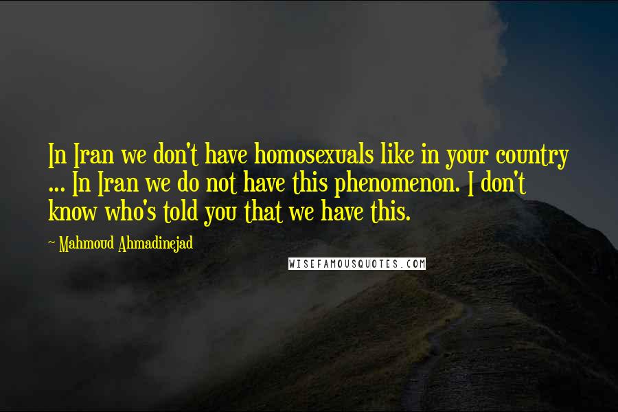 Mahmoud Ahmadinejad Quotes: In Iran we don't have homosexuals like in your country ... In Iran we do not have this phenomenon. I don't know who's told you that we have this.