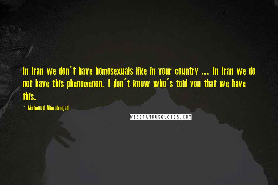 Mahmoud Ahmadinejad Quotes: In Iran we don't have homosexuals like in your country ... In Iran we do not have this phenomenon. I don't know who's told you that we have this.