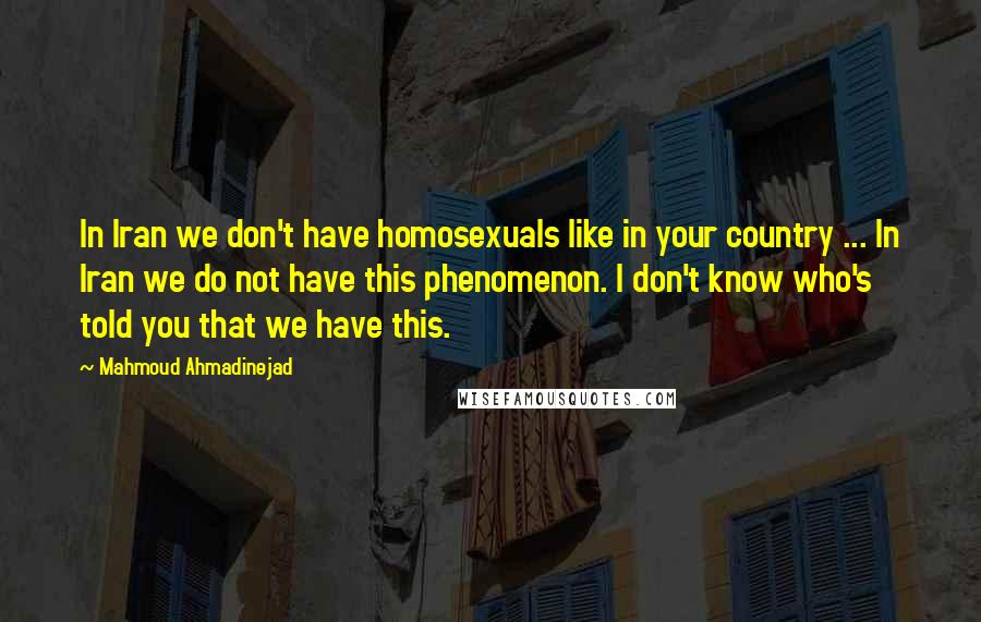 Mahmoud Ahmadinejad Quotes: In Iran we don't have homosexuals like in your country ... In Iran we do not have this phenomenon. I don't know who's told you that we have this.