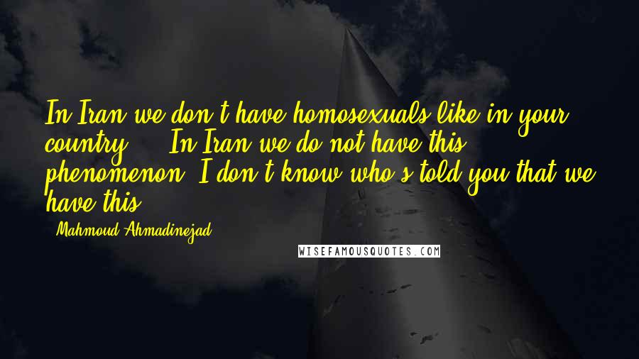 Mahmoud Ahmadinejad Quotes: In Iran we don't have homosexuals like in your country ... In Iran we do not have this phenomenon. I don't know who's told you that we have this.