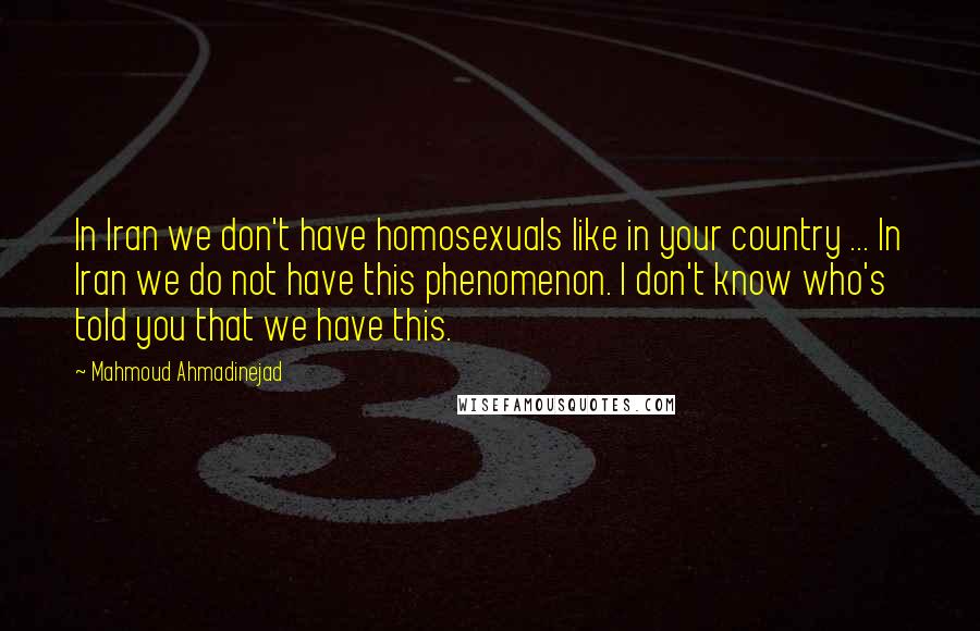 Mahmoud Ahmadinejad Quotes: In Iran we don't have homosexuals like in your country ... In Iran we do not have this phenomenon. I don't know who's told you that we have this.