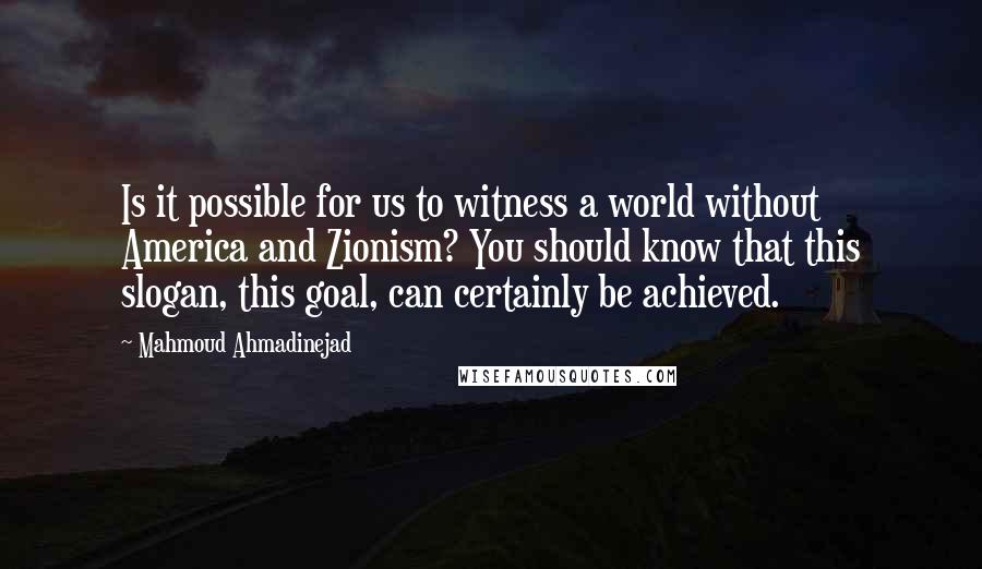 Mahmoud Ahmadinejad Quotes: Is it possible for us to witness a world without America and Zionism? You should know that this slogan, this goal, can certainly be achieved.