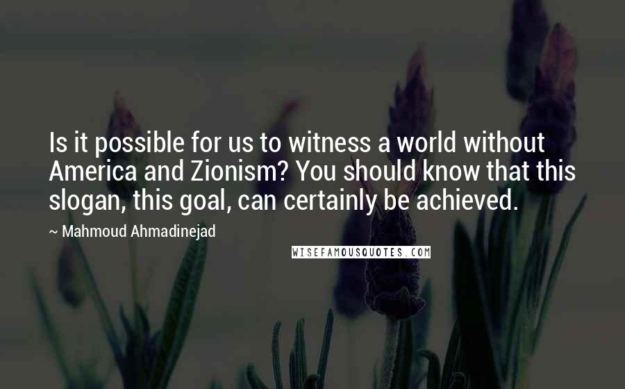 Mahmoud Ahmadinejad Quotes: Is it possible for us to witness a world without America and Zionism? You should know that this slogan, this goal, can certainly be achieved.