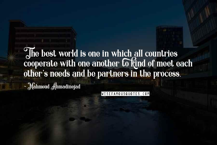 Mahmoud Ahmadinejad Quotes: The best world is one in which all countries cooperate with one another to kind of meet each other's needs and be partners in the process.