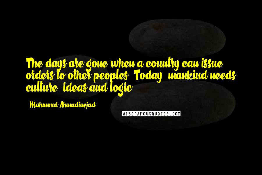 Mahmoud Ahmadinejad Quotes: The days are gone when a country can issue orders to other peoples. Today, mankind needs culture, ideas and logic.