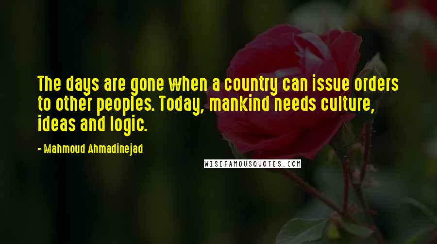 Mahmoud Ahmadinejad Quotes: The days are gone when a country can issue orders to other peoples. Today, mankind needs culture, ideas and logic.