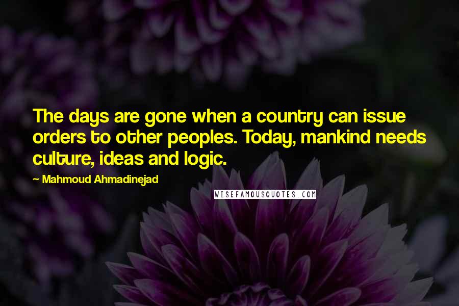 Mahmoud Ahmadinejad Quotes: The days are gone when a country can issue orders to other peoples. Today, mankind needs culture, ideas and logic.