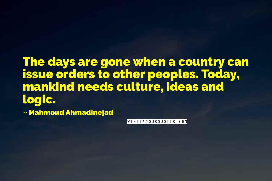 Mahmoud Ahmadinejad Quotes: The days are gone when a country can issue orders to other peoples. Today, mankind needs culture, ideas and logic.