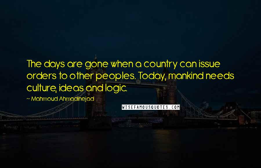 Mahmoud Ahmadinejad Quotes: The days are gone when a country can issue orders to other peoples. Today, mankind needs culture, ideas and logic.