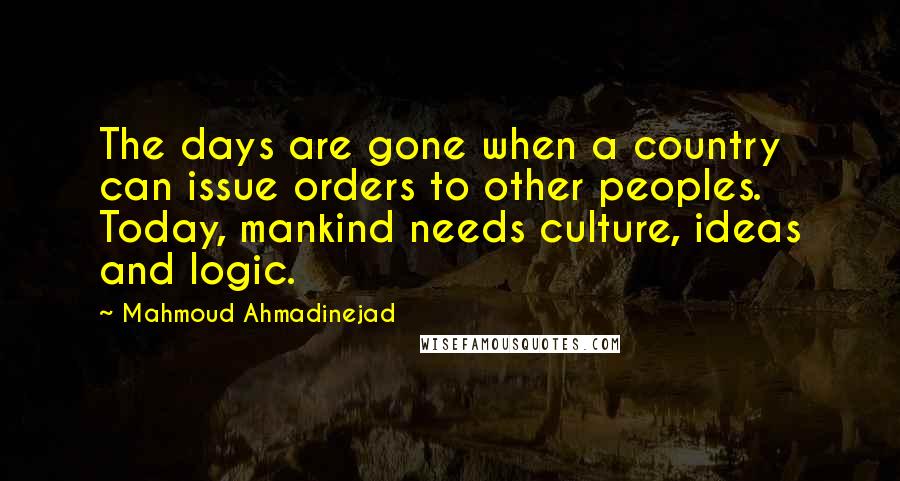 Mahmoud Ahmadinejad Quotes: The days are gone when a country can issue orders to other peoples. Today, mankind needs culture, ideas and logic.