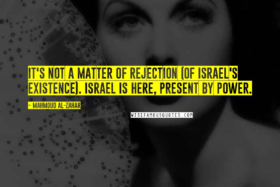 Mahmoud Al-Zahar Quotes: It's not a matter of rejection (of Israel's existence). Israel is here, present by power.