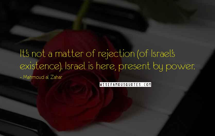 Mahmoud Al-Zahar Quotes: It's not a matter of rejection (of Israel's existence). Israel is here, present by power.