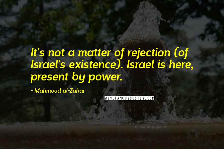 Mahmoud Al-Zahar Quotes: It's not a matter of rejection (of Israel's existence). Israel is here, present by power.