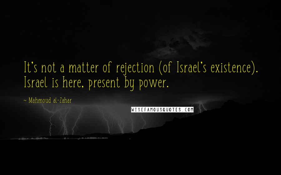 Mahmoud Al-Zahar Quotes: It's not a matter of rejection (of Israel's existence). Israel is here, present by power.