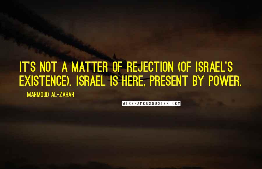 Mahmoud Al-Zahar Quotes: It's not a matter of rejection (of Israel's existence). Israel is here, present by power.