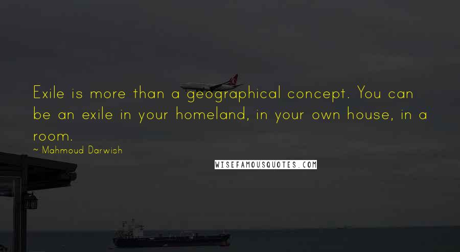 Mahmoud Darwish Quotes: Exile is more than a geographical concept. You can be an exile in your homeland, in your own house, in a room.