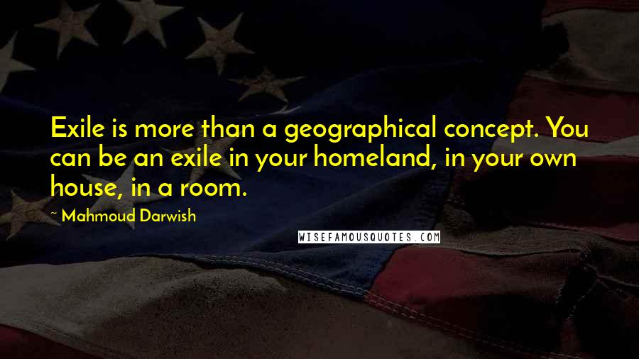 Mahmoud Darwish Quotes: Exile is more than a geographical concept. You can be an exile in your homeland, in your own house, in a room.