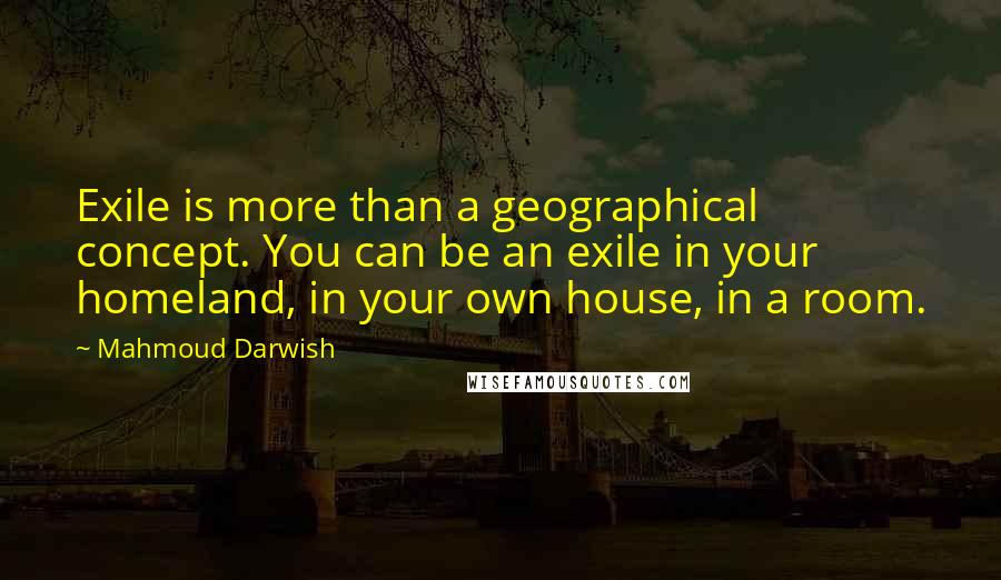 Mahmoud Darwish Quotes: Exile is more than a geographical concept. You can be an exile in your homeland, in your own house, in a room.