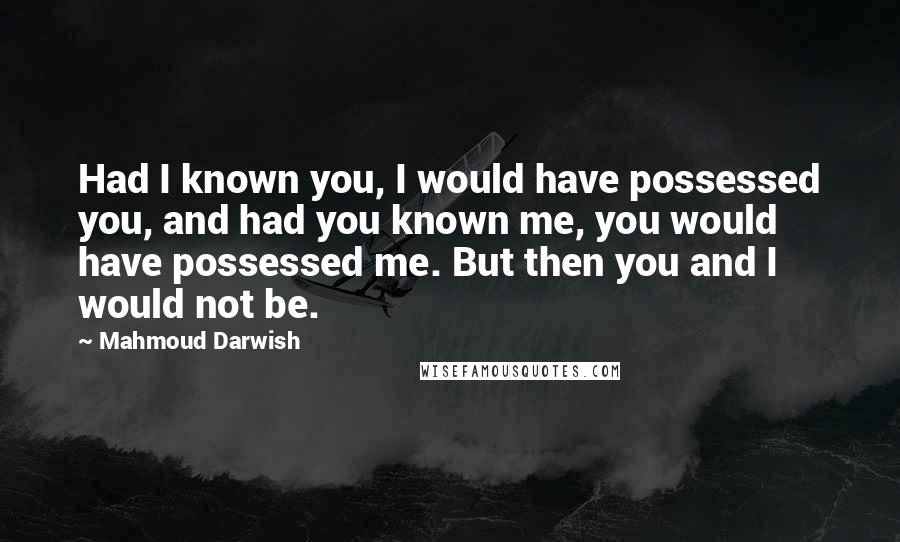 Mahmoud Darwish Quotes: Had I known you, I would have possessed you, and had you known me, you would have possessed me. But then you and I would not be.