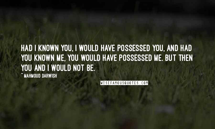 Mahmoud Darwish Quotes: Had I known you, I would have possessed you, and had you known me, you would have possessed me. But then you and I would not be.