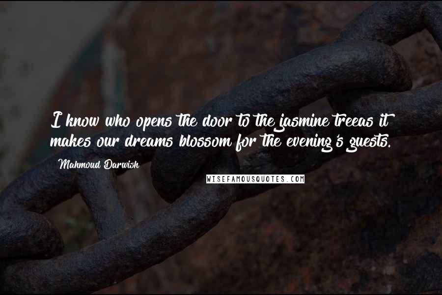 Mahmoud Darwish Quotes: I know who opens the door to the jasmine treeas it makes our dreams blossom for the evening's guests.