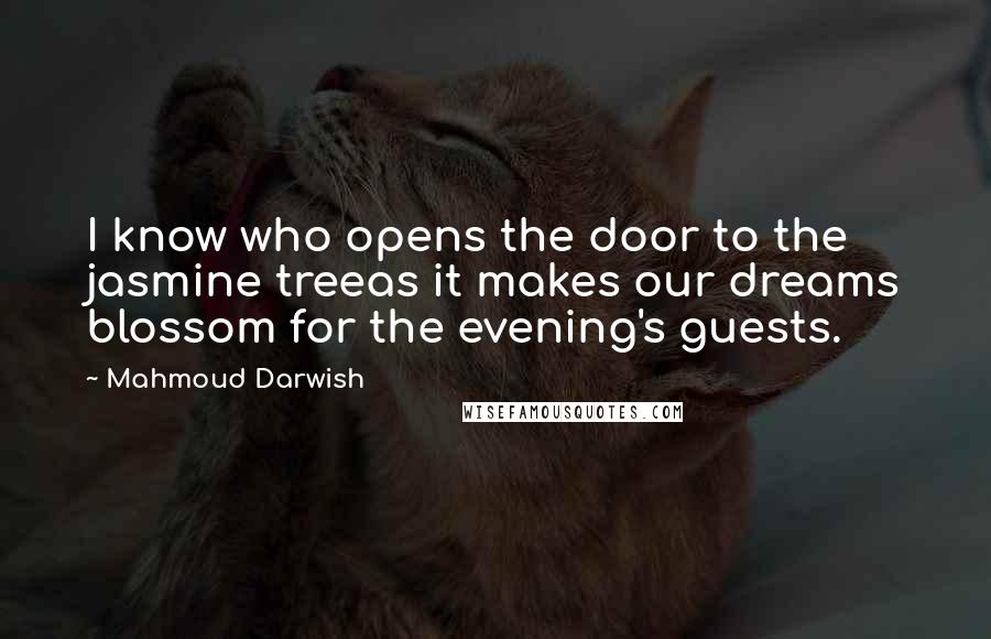 Mahmoud Darwish Quotes: I know who opens the door to the jasmine treeas it makes our dreams blossom for the evening's guests.