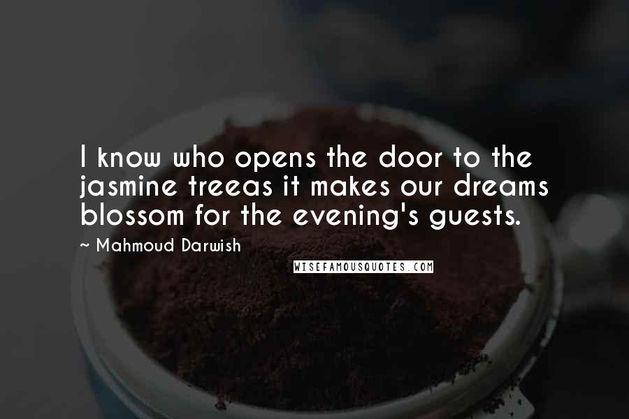 Mahmoud Darwish Quotes: I know who opens the door to the jasmine treeas it makes our dreams blossom for the evening's guests.