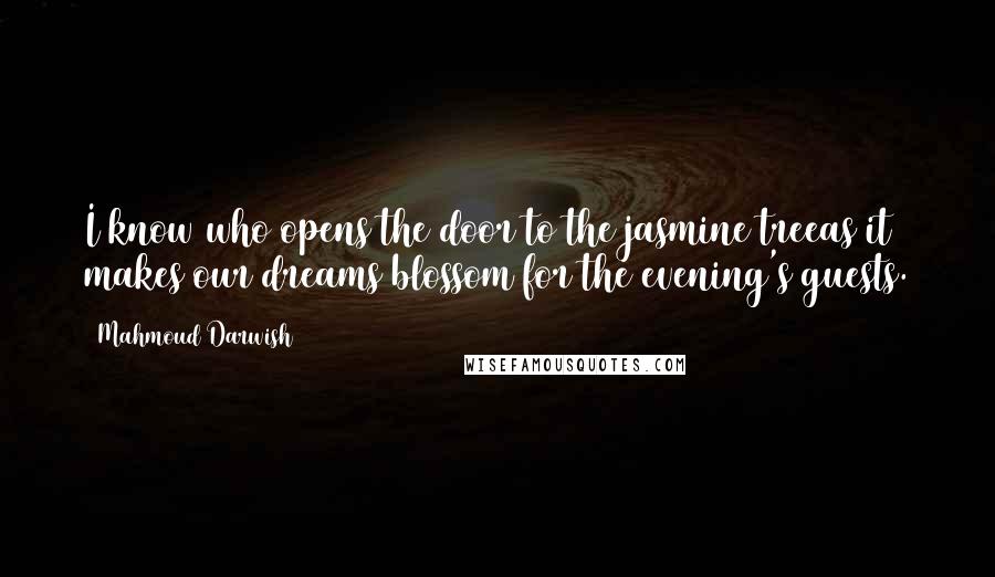 Mahmoud Darwish Quotes: I know who opens the door to the jasmine treeas it makes our dreams blossom for the evening's guests.